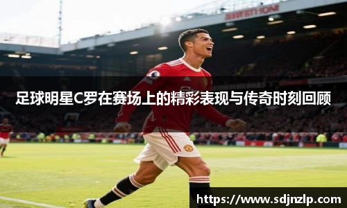 足球明星C罗在赛场上的精彩表现与传奇时刻回顾