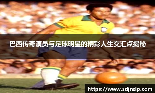 巴西传奇演员与足球明星的精彩人生交汇点揭秘