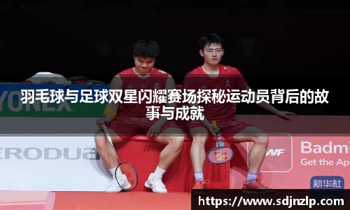 羽毛球与足球双星闪耀赛场探秘运动员背后的故事与成就